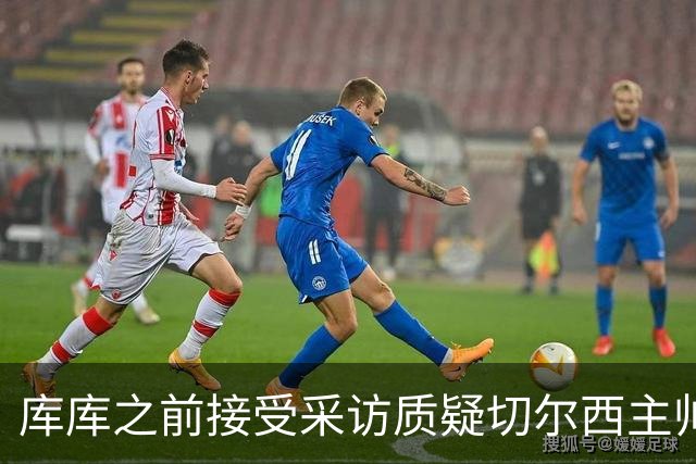 库库之前接受采访质疑切尔西主帅和引援选择 赛季结束加盟皇马